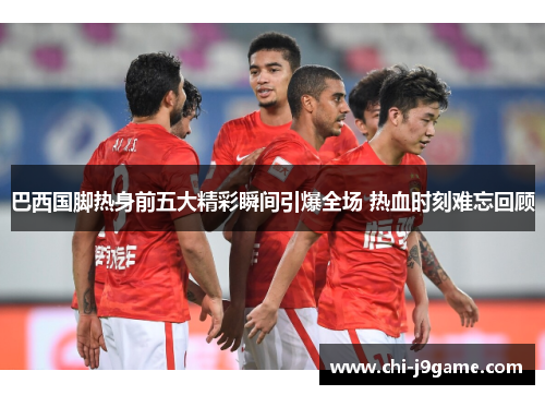 巴西国脚热身前五大精彩瞬间引爆全场 热血时刻难忘回顾 巴西国脚热身前五大精彩瞬间引爆全场 热血时刻难忘回顾