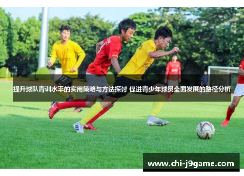 提升球队青训水平的实用策略与方法探讨 促进青少年球员全面发展的路径分析 提升球队青训水平的实用策略与方法探讨 促进青少年球员全面发展的路径分析
