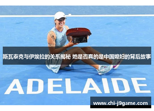 斯瓦泰克与伊埃拉的关系揭秘 她是否真的是中国媳妇的背后故事 斯瓦泰克与伊埃拉的关系揭秘 她是否真的是中国媳妇的背后故事