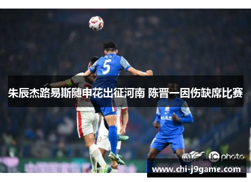 朱辰杰路易斯随申花出征河南 陈晋一因伤缺席比赛 朱辰杰路易斯随申花出征河南 陈晋一因伤缺席比赛