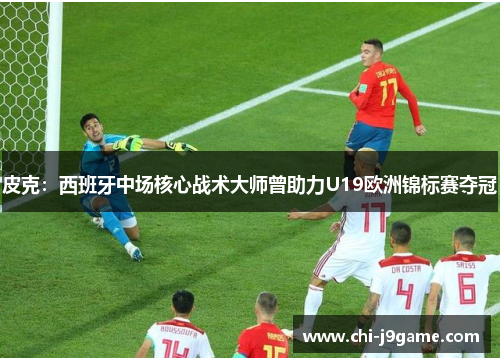 皮克：西班牙中场核心战术大师曾助力U19欧洲锦标赛夺冠