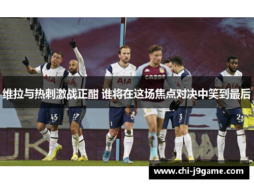 维拉与热刺激战正酣 谁将在这场焦点对决中笑到最后