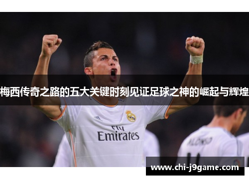 梅西传奇之路的五大关键时刻见证足球之神的崛起与辉煌