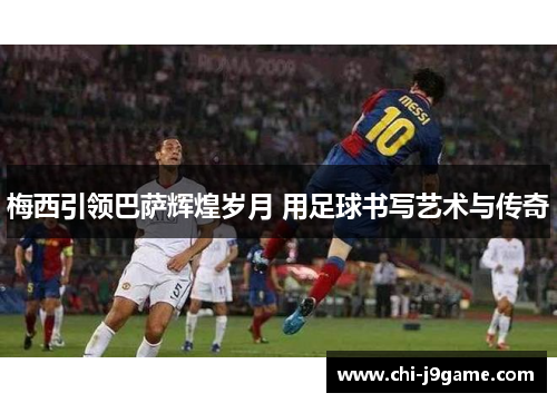 梅西引领巴萨辉煌岁月 用足球书写艺术与传奇