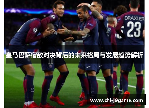 皇马巴萨宿敌对决背后的未来格局与发展趋势解析