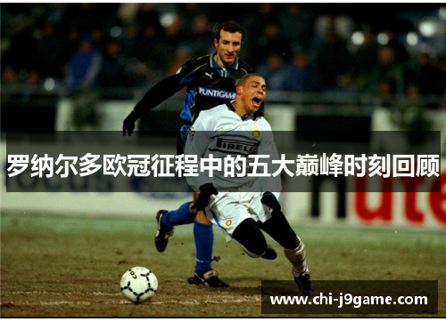 罗纳尔多欧冠征程中的五大巅峰时刻回顾